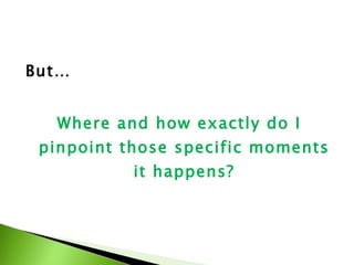 But…  Where and how exactly do I pinpoint those specific moments it happens? 