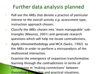 Pull out the AREs that denote a practice of particular interest to the overall activity  e.g.  assessment type, instruction approach chosen.  Classify the AREs chosen into ‘more manageable’ sub-triangles (Mwanza, 2001) and generate research questions which will help me locate contradictions. Apply ethnomethodology and MCA (Sacks, 1992)  to the AREs in order to perform a microanalysis of the multivoiced interaction. Examine the emergence of expansive/transformative learning through the contradictions in terms of competence in ‘making connections’ between theoretical knowledge and practical situations, critically reflect on their teaching, overcome problems (contradictions) and provide solutions. 