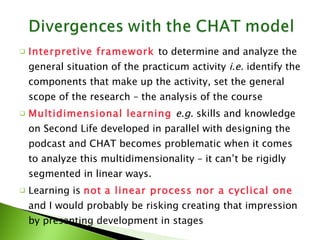 Interpretive framework  to determine and analyze the general situation of the practicum activity  i.e.  identify the components that make up the activity, set the general scope of the research – the analysis of the course  Multidimensional learning  e.g.  skills and knowledge on Second Life developed in parallel with designing the podcast and CHAT becomes problematic when it comes to analyze this multidimensionality – it can’t be rigidly segmented in linear ways. Learning is  not   a linear process nor a cyclical one  and I would probably be risking creating that impression by presenting development in stages 