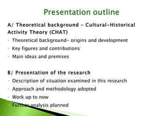 A/ Theoretical background – Cultural-Historical Activity Theory (CHAT) Theoretical background- origins and development Key figures and contributions Main ideas and premises B/ Presentation of the research  Description of situation examined in this research Approach and methodology adopted Work up to now Further analysis planned 