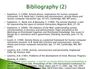 Kaptelinin, V. (1996). Activity theory: implications for human-computer interaction. In B. Nardi (ed.),  Context and consciousness: activity theory and human-computer interaction . (pp. 45-67). Cambridge, MA: MIT press. Kaptelinin, V., Nardi, B.A. & Macaulay, C. (1999). The activity checklist: a tool for representing the space of context. Interactions Magazine ,  6 (4), 27-39. Kaptelinin, V. (2000).  The didactics of the Web: understanding activity transformations in business and administration.  Paper presented at the Workshop on Distributed Cognition and Distributed Knowledge: Key issues in Design for e-commerce and E-government, Sharding, Australia, June 14-16, 2000. Kuutti, K. (1996). Activity theory as a potential framework for human-computer interaction research. In B. Nardi (Ed.), Context and consciousness: activity theory and human-computer interaction . (pp. 17-44). Cambridge, MA: MIT press. Leont'ev, A.N. (1978).  Activity, consciousness and personality . Englewood Cliffs, NJ: Prentice-Hall. Leont'ev, A.N. (1981). Problems of the development of mind. Moscow: Progress  Mwanza, D. (2001).  Where theory meets practice: a case for an activity theory based methodology to guide computer system design . In Michitaka Hirose (Ed),  Proceedings of the 13th International Conference on Human-Computer Interaction , Tokyo, Japan, July 9-13, 2001. (pp. 342-349) Amsterdam: IOS Press. Retrieved 1 May, 2010 from http://tinyurl.com/49ezz9 (Archived by WebCite® at http://www.webcitation.org/5Xmd3Mc0Y) 