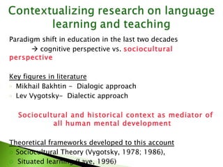 Paradigm shift in education in the last two decades    cognitive perspective vs.  sociocultural perspective  Key figures in literature Mikhail Bakhtin -  Dialogic approach  Lev Vygotsky-  Dialectic approach  Sociocultural and historical context as mediator of all human mental development Theoretical frameworks developed to this account Sociocultural Theory (Vygotsky, 1978; 1986), Situated learning (Lave, 1996) Communities of Practice – Learning by doing (Lave and  Wenger, 1991) Activity Theory (Leont'ev, 1978, Engestrӧm, 1999; 2001), 