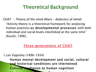CHAT  - Theory of the mind (Marx – dialectics of mind) “ Activity theory is a theoretical framework for analysing human practices  as developmental processes  with both individual and social levels interlinked at the same time” (Kuutti, 1996). Three generations of CHAT 1. Lev Vygotsky (1896-1934) Human mental development and social, cultural and historical conditions are intertwined Cultural mediation to human cognition Mind emerges in activity - Reacts to behaviorism: stimulus-response, cause – effect) 