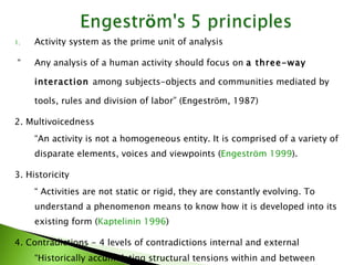 Activity system as the prime unit of analysis “ Any analysis of a human activity should focus on  a three-way interaction  among subjects-objects and communities mediated by tools, rules and division of labor” (Engestrӧm, 1987) 2. Multivoicedness “ An activity is not a homogeneous entity. It is comprised of a variety of disparate elements, voices and viewpoints ( Engeström 1999 ). 3. Historicity “  Activities are not static or rigid, they are constantly evolving. To understand a phenomenon means to know how it is developed into its existing form ( Kaptelinin 1996 ) 4. Contradictions - 4 levels of contradictions internal and external “ Historically accumulating structural tensions within and between activity systems (Engestrӧm, 2001). They are a source of innovation and change” (Engestrӧm, 1999) 5.  Expansive cycles 