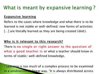 Expansive learning   Refers to the cases where knowledge and what there is to be learned is not stable or well-defined; new forms of activities […] are literally learned as they are being created ( ibid. ). Why is it relevant to this research? There is  no single or right answer to the question of  what a good teacher is  or what a teacher should know in terms of stable/ well-defined knowledge. “  Learning is too much of a complex process to be examined in a unidirectional/linear way. “It is always distributed across mind, time and space” (Barab  et al. , 2001)”. . 