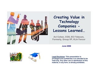 Creating Value in
    Technology
   Companies -
 Lessons Learned…
 Avi Cohen, COO, ECI Telecom,
Formerly, Group VP, KLA-Tencor


             June 2008




Legal Disclaimer: This presentation is
privileged and confidential. It is intended to be
read only. Any other use or distribution of this
material, in any form, is strictly prohibited.
 