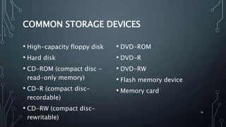 14
COMMON STORAGE DEVICES
• High-capacity floppy disk
• Hard disk
• CD-ROM (compact disc -
read-only memory)
• CD-R (compact disc-
recordable)
• CD-RW (compact disc-
rewritable)
• DVD-ROM
• DVD-R
• DVD-RW
• Flash memory device
• Memory card
 