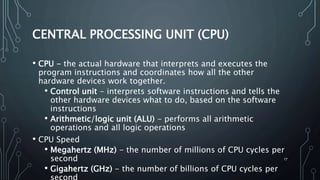 17
CENTRAL PROCESSING UNIT (CPU)
• CPU - the actual hardware that interprets and executes the
program instructions and coordinates how all the other
hardware devices work together.
• Control unit - interprets software instructions and tells the
other hardware devices what to do, based on the software
instructions
• Arithmetic/logic unit (ALU) - performs all arithmetic
operations and all logic operations
• CPU Speed
• Megahertz (MHz) - the number of millions of CPU cycles per
second
• Gigahertz (GHz) - the number of billions of CPU cycles per
 