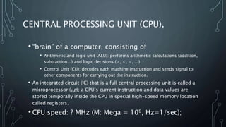 • “brain” of a computer, consisting of
• Arithmetic and logic unit (ALU): performs arithmetic calculations (addition,
subtraction...) and logic decisions (>, <, =, ...)
• Control Unit (CU): decodes each machine instruction and sends signal to
other components for carrying out the instruction.
• An integrated circuit (IC) that is a full central processing unit is called a
microprocessor (p); a CPU’s current instruction and data values are
stored temporally inside the CPU in special high-speed memory location
called registers.
• CPU speed: ? MHz (M: Mega = 106, Hz=1/sec);
CENTRAL PROCESSING UNIT (CPU),
 