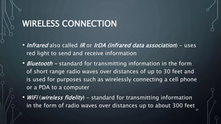 21
WIRELESS CONNECTION
• Infrared also called IR or IrDA (infrared data association) - uses
red light to send and receive information
• Bluetooth - standard for transmitting information in the form
of short range radio waves over distances of up to 30 feet and
is used for purposes such as wirelessly connecting a cell phone
or a PDA to a computer
• WiFi (wireless fidelity) - standard for transmitting information
in the form of radio waves over distances up to about 300 feet
 