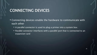 22
CONNECTING DEVICES
• Connecting devices enable the hardware to communicate with
each other
• A parallel connector is used to plug a printer into a system box
• Parallel connector interfaces with a parallel port that is connected to an
expansion card
 