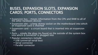 23
BUSES, EXPANSION SLOTS, EXPANSION
CARDS; PORTS, CONNECTORS
• Expansion bus - moves information from the CPU and RAM to all of
the other hardware devices
• Expansion slot - a long skinny socket on the motherboard into which
an expansion card is inserted
• Expansion card - a circuit board that is inserted into an expansion
slot
• Ports - simply the plug-ins found on the outside of the system box
into which a connector is plugged into
• Popular connectors include:
• USB (universal serial bus)
• Serial connector
• Parallel connector
 
