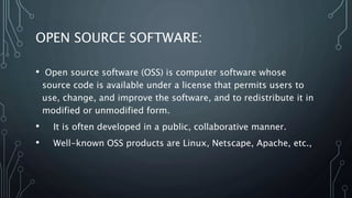 OPEN SOURCE SOFTWARE:
• Open source software (OSS) is computer software whose
source code is available under a license that permits users to
use, change, and improve the software, and to redistribute it in
modified or unmodified form.
• It is often developed in a public, collaborative manner.
• Well-known OSS products are Linux, Netscape, Apache, etc.,
 