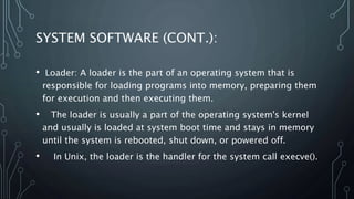 SYSTEM SOFTWARE (CONT.):
• Loader: A loader is the part of an operating system that is
responsible for loading programs into memory, preparing them
for execution and then executing them.
• The loader is usually a part of the operating system's kernel
and usually is loaded at system boot time and stays in memory
until the system is rebooted, shut down, or powered off.
• In Unix, the loader is the handler for the system call execve().
 