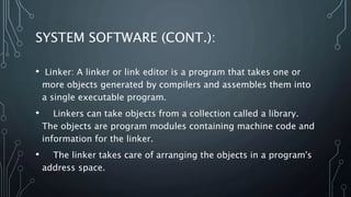 SYSTEM SOFTWARE (CONT.):
• Linker: A linker or link editor is a program that takes one or
more objects generated by compilers and assembles them into
a single executable program.
• Linkers can take objects from a collection called a library.
The objects are program modules containing machine code and
information for the linker.
• The linker takes care of arranging the objects in a program's
address space.
 