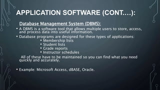 APPLICATION SOFTWARE (CONT.…):
Database Management System (DBMS):
• A DBMS is a software tool that allows multiple users to store, access,
and process data into useful information.
• Database programs are designed for these types of applications:
• Membership lists
• Student lists
• Grade reports
• Instructor schedules
All of these have to be maintained so you can find what you need
quickly and accurately.
• Example: Microsoft Access, dBASE, Oracle.
 