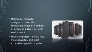 • Mainframe computer -
designed to meet the
computing needs of hundreds
of people in a large business
environment
• Supercomputers - the fastest,
most powerful, and most
expensive type of computer
 
