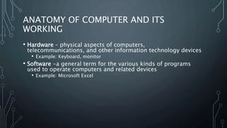 ANATOMY OF COMPUTER AND ITS
WORKING
• Hardware – physical aspects of computers,
telecommunications, and other information technology devices
• Example: Keyboard, monitor
• Software -a general term for the various kinds of programs
used to operate computers and related devices
• Example: Microsoft Excel
 