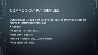 COMMON OUTPUT DEVICES
Output device is equipment used to see, hear, or otherwise accept the
results of information processing
• Monitors
Cathode-ray tubes (CRTs)
Flat-panel displays
Liquid crystal display (LCD) monitors
Gas plasma displays
 