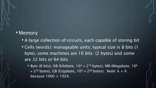 •Memory
• A large collection of circuits, each capable of storing bit
• Cells (words): manageable units; typical size is 8 bits (1
byte), some machines are 16 bits (2 bytes) and some
are 32 bits or 64 bits
• Byte (8 bits), KB (kilobyte, 103  210 bytes), MB (Megabyte, 106
 220 bytes), GB (Gigabyte, 109  230 bytes). Note: k ≠ K
because 1000 ≠ 1024.
 