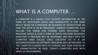 WHAT IS A COMPUTER….
A COMPUTER IS A DEVICE THAT ACCEPTS INFORMATION (IN THE
FORM OF DIGITALIZED DATA) AND MANIPULATES IT FOR SOME
RESULT BASED ON A PROGRAM OR SEQUENCE OF INSTRUCTIONS ON
HOW THE DATA IS TO BE PROCESSED. COMPLEX COMPUTERS ALSO
INCLUDE THE MEANS FOR STORING DATA (INCLUDING THE
PROGRAM, WHICH IS ALSO A FORM OF DATA) FOR SOME NECESSARY
DURATION. A PROGRAM MAY BE INVARIABLE AND BUILT INTO THE
COMPUTER (AND CALLED LOGIC CIRCUITRY AS IT IS ON
MICROPROCESSORS) OR DIFFERENT PROGRAMS MAY BE PROVIDED TO
THE COMPUTER (LOADED INTO ITS STORAGE AND THEN STARTED BY
AN ADMINISTRATOR OR USER). TODAY'S COMPUTERS HAVE BOTH
KINDS OF PROGRAMMING.
 