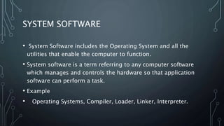 SYSTEM SOFTWARE
• System Software includes the Operating System and all the
utilities that enable the computer to function.
• System software is a term referring to any computer software
which manages and controls the hardware so that application
software can perform a task.
• Example
• Operating Systems, Compiler, Loader, Linker, Interpreter.
 