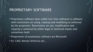 PROPRIETARY SOFTWARE
• Proprietary software (also called non-free software) is software
with restrictions on using, copying and modifying as enforced
by the proprietor. Restrictions on use, modification and
copying is achieved by either legal or technical means and
sometimes both.
• Proponents of proprietary software are Microsoft.
• Ex: CAD, Nortan Antivirus etc.,
 