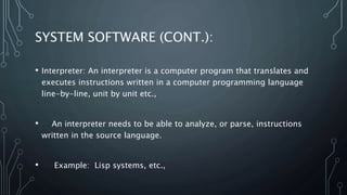 SYSTEM SOFTWARE (CONT.):
• Interpreter: An interpreter is a computer program that translates and
executes instructions written in a computer programming language
line-by-line, unit by unit etc.,
• An interpreter needs to be able to analyze, or parse, instructions
written in the source language.
• Example: Lisp systems, etc.,
 