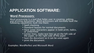 APPLICATION SOFTWARE:
Word Processors:
Word processing is a tool that helps user in creating, editing,
and printing documents. Word processors will normally have the
following capabilities built into them:
• Spell checking
• Standard layouts for normal documents
• Have some characters appear in bold print, italics,
or underlined
• Center lines, make text line up on the left side of
the paper, or the right side of the paper
• Save the document so it can be used again
• print the document.
Examples: WordPerfect and Microsoft Word
 