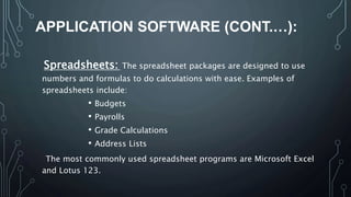 APPLICATION SOFTWARE (CONT.…):
Spreadsheets: The spreadsheet packages are designed to use
numbers and formulas to do calculations with ease. Examples of
spreadsheets include:
• Budgets
• Payrolls
• Grade Calculations
• Address Lists
The most commonly used spreadsheet programs are Microsoft Excel
and Lotus 123.
 