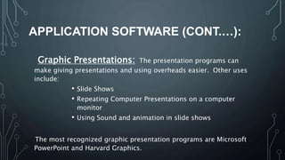 APPLICATION SOFTWARE (CONT.…):
Graphic Presentations: The presentation programs can
make giving presentations and using overheads easier. Other uses
include:
• Slide Shows
• Repeating Computer Presentations on a computer
monitor
• Using Sound and animation in slide shows
The most recognized graphic presentation programs are Microsoft
PowerPoint and Harvard Graphics.
 
