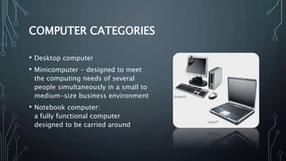 COMPUTER CATEGORIES
• Desktop computer
• Minicomputer - designed to meet
the computing needs of several
people simultaneously in a small to
medium-size business environment
• Notebook computer:
a fully functional computer
designed to be carried around
 