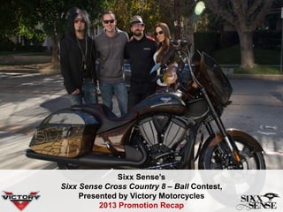 Sixx Sense’s
Sixx Sense Cross Country 8 – Ball Contest,
Presented by Victory Motorcycles
2013 Promotion Recap
 