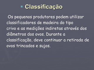 Os pequenos produtores podem utilizar classificadores de madeira do tipo crivo e as medições indiretas através dos diâmetros dos ovos. Durante a classificação, deve continuar a retirada de ovos trincados e sujos. Classificação 