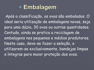 Após a classificação, os ovos são embalados. O ideal seria utilização de embalagens novas, seja para uma dúzia, 30 ovos ou outras quantidades. Contudo, ainda se pratica a reciclagem de embalagens nos pequenos e médios produtores. Neste caso, deve-se fazer a seleção, e utilizarem-se exclusivamente, bandejas limpas e íntegras para maior proteção dos ovos. Embalagem 