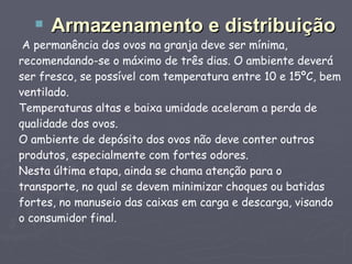 A permanência dos ovos na granja deve ser mínima, recomendando-se o máximo de três dias. O ambiente deverá ser fresco, se possível com temperatura entre 10 e 15ºC, bem ventilado. Temperaturas altas e baixa umidade aceleram a perda de qualidade dos ovos. O ambiente de depósito dos ovos não deve conter outros produtos, especialmente com fortes odores. Nesta última etapa, ainda se chama atenção para o transporte, no qual se devem minimizar choques ou batidas fortes, no manuseio das caixas em carga e descarga, visando o consumidor final. Armazenamento e distribuição 