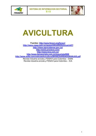 SISTEMA DE INFORMACION SECTORIAL
                             SIS




       AVICULTURA
                  Fuentes: http://www.fenavi.org/fenavi/
         http://www.mgap.gub.uy/opypa/ANUARIOS/Anuario07/
                     http://www.agrocadenas.gov.co/
                         http://www.proclave.com/
                          http://www.bna.com.co/
             http://www.lamayorista.com.co/mayorista2008
http://www.solla.com/noticiasAvicultura/BIOSEGURIDADGRANJAS.pdf
        Revista industria avícola y FENAVI para Colombia – DIAN
          Revista industria avícola y FENAVI para Colombia – ICA




                                                                   1
 