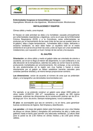 SISTEMA DE INFORMACION SECTORIAL
                                        SIS


Enfermedades fungosas (o transmitidas por hongos)
Aspergillosis. Micosis de vías digestivas, Micotoxicomicosis. Micotoxicosis.

                         INSTALACIONES Y EQUIPOS

Climas cálido y medio, zona tropical.

El fracaso en está actividad se debe a la mortalidad, causada principalmente
por enfermedades respiratorias y digestivas, como es el caso de la Enfermedad
Crónica Respiratoria (ECR) y a la Coccidiosis, estas enfermedades se
producen por el hacinamiento de las aves (más de las que se pueden tener en
el galpón), altas o bajas temperaturas , humedades altas o bajas, deficiente o
excesiva ventilación, es decir debe haber un equilibrio total en el medio
ambiente en el cual se encue ntran las aves y esto se logra con unas excelentes
instalaciones y por supuesto un buen manejo de las camas y los equipos.

                                   EL GALPÓN

Orientación: en clima cálido y medio el galpón debe ser orientado de oriente a
occidente, así el sol no llega al interior del alojamiento, lo cual conllevaría a una
alta elevación de la temperatura, además los pollos se corren hacia la sombra,
produciendo mortalidades por amontonamiento. Sin embargo, si las corrientes
de aire predominantes en la región son muy fuertes y fueran a cruzar
directamente por el galpón se deben establecer barreras naturales para
cortarlas (sembrar árboles) y al mismo tiempo proporcionan sombrío.

Las dimensiones: varían de acuerdo al número de aves que se pretendan
alojar y a la topografía. Las densidades recomendadas son:

                     CLIMA                  AVES / m2
                     Medio                     10
                     Cálido                     8

Por ejemplo, si se pretende construir un galpón para alojar 2.000 pollos en
clima medio (2.000/10= 200 m2), necesitamos un galpón de 200 metros
cuadrados, entonces las dimensiones de la construcción podrían ser de 20 m.
de largo por 10 m. de ancho. Siempre rectangulares, nunca cuadrados.

El piso: es aconsejable que sea en cemento y no en tierra, para garantizar
buenas condiciones de higiene, fácil limpieza y desinfección.

Las paredes: a lo largo del galpón deben estar formadas por una o dos hiladas
de bloque en climas cálidos y templados (40 centímetros de alto) y malla para
gallinero hasta el techo para permitir una adecuada ventilación. La altura ideal
para la pared es de 2.50 metros en climas medios y de 2.80 para climas
cálidos.



                                                                                  10
 