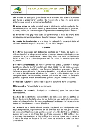SISTEMA DE INFORMACION SECTORIAL
                                      SIS

Los techos: de dos aguas y con aleros de 70 a 80 cm. para evitar la humedad
por lluvias y proporcionar sombra. Se recomienda la teja de barro como
aislante, para reducir la temperatura del galpón.

El sobre techo: se debe construir para la eliminación del aire caliente. Se
recomienda pintar de blanco interna y externamente todo el galpón, paredes,
culatas y techos, es una buena práctica para disminuir la temperatura interna.

La distancia entre galpones: debe ser por lo menos el doble del ancho de la
construcción para evitar contagios de enfermedades y buena ventilación.

La poceta de desinfección: a la entrada de cada galpón, para desinfectar el
calzado. Se utiliza un producto yodado, 20 cm. / litro de agua.

                                   EQUIPOS

Bebederos manuales: son bebederos plásticos de 4 litros, los cuales se
utilizan durante los primeros cuatro días. presentan algunas dificultades como
regueros de agua cuando no de colocan bien, y hay que estar pendientes en
llenarlos para que el pollito no aguante sed. Se coloca un bebedero por cada
50 pollitos.

Bebederos automáticos: los hay de válvula y de pistola y facilitan el manejo
puesto que el pollo siempre contara con agua fresca y no se hace necesario
que el galponero o cuidador este llenando bebederos manuales. A estos
bebederos automáticos tendrán acceso lo pollitos hacia el quinto día. No se
aconseja colocarlos desde el primer día porque el pollito tiende a agruparse
debajo de éstos, se amontonan y mueren por asfixia. Se coloca un bebedero
por cada 50 pollos. Si son explotaciones grandes uno por cada 80/100 aves.

Comederos Tubulares: comederos en plástico o aluminio de 10 kilogramos.

El termómetro: Para controlar la temperatura.

El equipo de espalda: (fumigadora, motobomba) para las respectivas
desinfecciones.

Bandejas de recibimiento: son comederos de fácil acceso para los pollitos, se
llenan de alimento hasta la altura de las divisiones para evitar el desperdicio,
salen del galpón al quinto día, cambiándolas por los platones de los comederos
tubulares. se utiliza una por cada 50 pollitos.

La Criadora: es la fuente de calor artificial, los pollitos son susceptibles a las
bajas temperaturas, especialmente en los primeros días de vida, por lo tanto,
es necesario utilizar criadoras que le aseguren un ambiente tibio, las criadoras
pueden ser a gas o eléctricas. Las eléctricas abastecen a 250 pollitos y las
criadoras a gas abastecen a 1000 pollitos. la criador se coloca más o menos a
1 metro de altura de la cama (el piso), varia de acuerdo al calor que está
proporcione.


                                                                               11
 