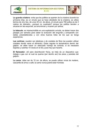 SISTEMA DE INFORMACION SECTORIAL
                                      SIS

La guarda criadora: evita que los pollitos se aparten de la criadora durante los
primeros días, es un circulo que se hace alrededor de la criadora, se utiliza
lamina de zinc liso, de unos 50 cm. de altura, el circulo para 700 pollos es de 4
metros de diámetro, ¿porqué no cuadrado? porque los pollitos tienden a
situarse en las esquinas, se amontonan y mueren por asfixia.

La báscula: es imprescindible en una explotación avícola, se deben hacer dos
pesajes por semana para saber la evolución del engorde y compararlo con
tablas preestablecidas y con otros buenos lotes de los que se tenga
experiencia.

Las cortinas: pueden ser plásticas o de costales de fibra (se pueden utilizar
costales donde viene el alimento). Estas regulan la temperatura dentro del
galpón, se debe hacer un adecuado manejo de cortinas, si es necesario
bajarlas y subirlas 10 veces en el día, pues hay que hacerlo.

El flameador: útil para desinfección física, se trata de un dispositivo que
trabaja a gas con el cual se quema (por decirlo así) los pisos y paredes del
galpón.

La cama: debe ser de 10 cm. de altura, se puede utilizar viruta de madera,
cascarilla de arroz o café, la cama nunca podrá estar húmeda




                                                                              12
 