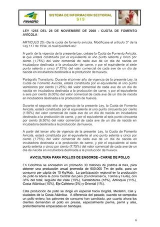 SISTEMA DE INFORMACION SECTORIAL
                                     SIS

LEY 1255 DEL 28 DE NOVIEMBRE DE 2008 - CUOTA DE FOMENTO
AVÍCOLA

ARTíCULO 20.- De la cuota de fomento avícola. Modificase el artículo 3° de la
Ley 117 de 1994, el cual quedará así:

A partir de la vigencia de la presente Ley, créase la Cuota de Fomento Avícola,
la que estará constituida por el equivalente al uno punto setenta y cinco por
ciento (1,75%) del valor comercial de cada ave de un día de nacida en
incubadora destinada a la producción de carne, y por el equivalente al siete
punto setenta y cinco (7.75%) del valor comercial de cada ave de un día de
nacida en incubadora destinada a la producción de huevos.

Parágrafo Transitorio. Durante el primer año de vigencia de la presente Ley, la
Cuota de Fomento Avícola, estará constituida por el equivalente al uno punto
veinticinco por ciento (1.25%) del valor comercial de cada ave de un día de
nacida en incubadora destinada a la producción de carne, y por el equivalente
a seis por ciento (6.00%) del valor comercial de cada ave de un día de nacida
en incubadora destinada a la producción de huevos.

Durante el segundo año de vigencia de la presente Ley, la Cuota de Fomento
Avícola, estará constituida por el equivalente al uno punto cincuenta por ciento
(1.50%) del valor comercial de cada ave de un día de nacida en incubadora
destinada a la producción de carne, y por el equivalente al seis punto cincuenta
por ciento (6.50%) del valor comercial de cada ave de un día de nacida en
incubadora destinada a la producción de huevos.

A partir del tercer año de vigencia de la presente Ley, la Cuota de Fomento
Avícola, estará constituida por el equivalente al uno punto setenta y cinco por
ciento (1.75%) del valor comercial de cada ave de un día de nacida en
incubadora destinada a la producción de carne, y por el equivalente al siete
punto setenta y cinco por ciento (7.75%) del valor comercial de cada ave de un
día de nacida en incubadora destinada a la producción de huevos.

     AVICULTURA PARA POLLOS DE ENGORDE - CARNE DE POLLO

En Colombia se encasetan en promedio 30 millones de pollitos al mes, para
obtener una producción anual promedia de 600.000 Tm de pollo, para un
consumo per cápita de 15 Kg/Hab. La participación regional en la producción
de pollo la lidera la Zona Central del país (Cundinamarca, Tolima y Huila), con
35% del total, seguida del Valle (19%), Santanderes (18%), Antioquia (11%),
Costa Atlántica (10%), Eje Cafetero (3%) y Oriental (1%).

Esta producción de pollo se dirige en especial hacia Bogotá, Medellín, Cali y
ciudades de la Costa Atlántica. A diferencia del pasado, cuando se compraba
un pollo entero, los patrones de consumo han cambiado, por cuanto ahora los
clientes demandan el pollo en presas, especialmente pierna, pernil y alas,
preferiblemente empacadas en bandejas.



                                                                              6
 