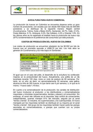 SISTEMA DE INFORMACION SECTORIAL
                                               SIS


                    AVICULTURA PARA HUEVO COMERCIAL

La producción de huevos en Colombia se encuentra dispersa entre un gran
número de productores, con escalas que van desde 500 hasta más de 500.000
ponedoras y se distribuye de la siguiente manera: Región central
(Cundinamarca, Tolima, Huila y Meta) 35,8%, Santander, 24,7%, Valle, 21,5%,
Costa Atlántica, 5,1%, Antioquia, 9,3%, Eje Cafetero, 4,3% y Oriental 1,9%. En
los últimos años se ha registrado el traslado hacia la producción de huevo rojo
(67%) fundamentada en la preferencia del consumidor por este producto.

          COSTOS DE PRODUCCIÓN DEL HUEVO EN COLOMBIA

Los costos de producción se encuentran alrededor de los $2.002 por kilo de
huevos que en promedio equivale a US$0,70 por kilo. Los más altos se
generan en Cundinamarca y los más bajos en Santander.

          COSTOS DE PRODUCCION DE HUEVO EN COLOMBIA
                            PESOS         DOLARES
         DEPARTAMENTO
                         $/KG $/UNID US$/KG US$/UNID
         SANTANDER        1.920   115  0,67      0,04
         CUNDINAMARCA     2.133   128  0,75      0,04
         VALLE DEL CAUCA  1.963   118  0,69      0,04
         ANTIOQUIA        1.990   119  0,70      0,04
         Fuente: FENAVI. Calculos Obserrvatorio Agrocadenas 2003


Al igual que en el caso del pollo, el desarrollo de la avicultura ha conllevado
mejoras en la productividad del huevo. Actualmente, una pollita de un día
levantada durante 120 días, inicia un ciclo de postura de 60 semanas. Por
tanto, en un año, es decir, en aproximadamente 52 semanas, esta gallina
alcanza la cifra de 305 huevos, lo que daría casi 6 por semana, o, lo que es lo
mismo, 1 huevo cada 1,19 día s.

En cuanto a la comercialización de la producción, los canales de distribución
del huevo involucran al productor, a los distribuidores y comercializadores
mayoristas y minoristas (supermercados, tiendas y plazas) y al consumidor. Sin
embargo, el canal más utilizado es el mayorista, bajo control de comerciantes
independientes, quienes manejan 61% del mercado, seguido por el canal
“tienda a tienda”, la industria, los supermercados y los submayoristas. El huevo
manejado por los mayoristas también se distribuye en su mayoría por el canal
“tienda a tienda”. Del grupo de los mayoristas también hacen parte las granjas
asociadas en comercializadoras, o granjas que cuentan con su propia
comercializadora.




                                                                              8
 