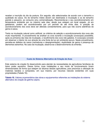 receber a inscrição do dia da postura. Em seguida, são selecionados de acordo com o tamanho e
qualidade da casca. Os de tamanho médio devem ser destinados à incubação e os de tamanho
grande e pequeno, ao consumo e/ou comercialização. Recomenda-se o seu acondicionamento em
temperatura ambiente por no máximo sete dias, desde que estejam em local arejado. Já em
geladeiras, podem ser acondicionados por um período de até trinta dias. A posição de
acondicionamento dos ovos deve ser alterada constantemente, para que não ocorra aderência da
gema à casca.
Tanto na incubação natural como artificial, os critérios de seleção e acondicionamento dos ovos são
muito importantes. O procedimento de analisar os ovos durante a incubação (ovoscopia) possibilita,
após os primeiros dez dias de incubação, o recolhimento dos ovos não galados. A ovoscopia consiste
em observar o interior do ovo através de uma fonte de luz em ambiente escuro. Neste procedimento,
percebe-se defeitos da casca (rachaduras e despigmentação), duplicidade de gema e presença de
elementos estranhos. No caso da incubação, observa-se o desenvolvimento do embrião.
Custo do Sistema Alternativo de Criação de Aves
Este sistema de criação foi desenvolvido para atender às necessidades de agricultores familiares de
baixo poder aquisitivo. Dessa forma, suas instalações e seu modo de funcionamento foram
dimensionados de forma que estejam ao alcance desses agricultores, pois preconiza a utilização de
materiais baratos e compostos, em sua maioria, por recursos naturais existentes em suas
propriedades (Tabela 16).
Tabela 16. Valores orçamentários das obras e equipamentos referentes as instalações do sistema
alternativo de criação de galinha caipira.
12
 