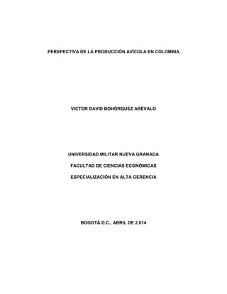 PERSPECTIVA DE LA PRODUCCIÓN AVÍCOLA EN COLOMBIA
VICTOR DAVID BOHÓRQUEZ ARÉVALO
UNIVERSIDAD MILITAR NUEVA GRANADA
FACULTAD DE CIENCIAS ECONÓMICAS
ESPECIALIZACIÓN EN ALTA GERENCIA
BOGOTÁ D.C., ABRIL DE 2.014
 