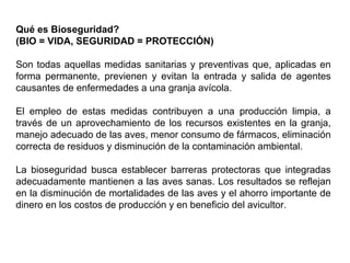 Qué es Bioseguridad?
(BIO = VIDA, SEGURIDAD = PROTECCIÓN)
Son todas aquellas medidas sanitarias y preventivas que, aplicadas en
forma permanente, previenen y evitan la entrada y salida de agentes
causantes de enfermedades a una granja avícola.
El empleo de estas medidas contribuyen a una producción limpia, a
través de un aprovechamiento de los recursos existentes en la granja,
manejo adecuado de las aves, menor consumo de fármacos, eliminación
correcta de residuos y disminución de la contaminación ambiental.
La bioseguridad busca establecer barreras protectoras que integradas
adecuadamente mantienen a las aves sanas. Los resultados se reflejan
en la disminución de mortalidades de las aves y el ahorro importante de
dinero en los costos de producción y en beneficio del avicultor.
 