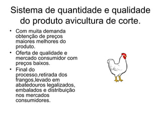 Sistema de quantidade e qualidade
do produto avicultura de corte.
• Com muita demanda
obtenção de preços
maiores melhores do
produto.
• Oferta de qualidade e
mercado consumidor com
preços baixos.
• Final do
processo,retirada dos
frangos,levado em
abatedouros legalizados,
embalados e distribuição
nos mercados
consumidores.
 