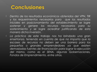    Dentro de los resultados económicos obtenidos del VPN, TIR
    y los requerimientos necesarios para que los resultados
    iniciales en posicionamiento del establecimiento se logre
    sostener y genere los recursos necesarios para su
    sostenimiento y se logre acreditar justificando de esta
    manera dicha inversión.
   La práctica de este trabajo nos ha brindado una gran
    enseñanza, teniendo en cuenta de que no importa que la
    escases de recursos no deben ser una barrera para los
    pequeños o grandes emprendedores ya que existen
    demasiadas fuentes de financiación para lograr la ejecución
    del mismo, como es el SENA, algunas Gobernaciones,
    Fondos de Emprendimiento, entre otros.
 