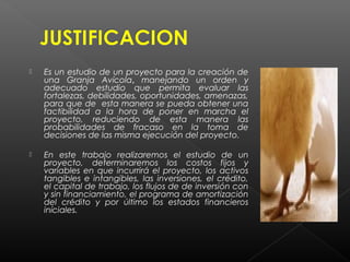    Es un estudio de un proyecto para la creación de
    una Granja Avícola, manejando un orden y
    adecuado estudio que permita evaluar las
    fortalezas, debilidades, oportunidades, amenazas,
    para que de esta manera se pueda obtener una
    factibilidad a la hora de poner en marcha el
    proyecto, reduciendo de esta manera las
    probabilidades de fracaso en la toma de
    decisiones de las misma ejecución del proyecto.

   En este trabajo realizaremos el estudio de un
    proyecto, determinaremos los costos fijos y
    variables en que incurrirá el proyecto, los activos
    tangibles e intangibles, las inversiones, el crédito,
    el capital de trabajo, los flujos de de inversión con
    y sin financiamiento, el programa de amortización
    del crédito y por último los estados financieros
    iníciales.
 