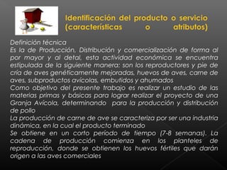 Definición técnica
Es la de Producción, Distribución y comercialización de forma al
por mayor y al detal, esta actividad económica se encuentra
estipulada de la siguiente manera: son los reproductores y pie de
cría de aves genéticamente mejoradas, huevos de aves, carne de
aves, subproductos avícolas, embutidos y ahumados
Como objetivo del presente trabajo es realizar un estudio de las
materias primas y básicas para lograr realizar el proyecto de una
Granja Avícola, determinando para la producción y distribución
de pollo
La producción de carne de ave se caracteriza por ser una industria
dinámica, en la cual el producto terminado
Se obtiene en un corto período de tiempo (7-8 semanas). La
cadena de producción comienza en los planteles de
reproducción, donde se obtienen los huevos fértiles que darán
origen a las aves comerciales
 