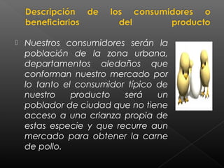    Nuestros consumidores serán la
    población de la zona urbana,
    departamentos aledaños que
    conforman nuestro mercado por
    lo tanto el consumidor típico de
    nuestro    producto   será    un
    poblador de ciudad que no tiene
    acceso a una crianza propia de
    estas especie y que recurre aun
    mercado para obtener la carne
    de pollo.
 